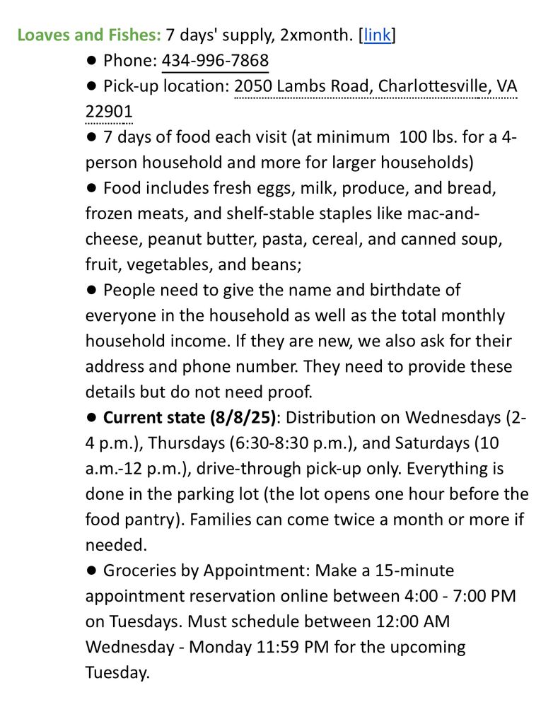 Loaves and Fishes: 7 days' supply, 2xmonth. [link]
• Phone: 434-996-7868
• Pick-up location: 2050 Lambs Road, Charlottesville, VA
22901
• 7 days of food each visit (at minimum 100 lbs. for a 4-person household and more for larger households)
• Food includes fresh eggs, milk, produce, and bread, frozen meats, and shelf-stable staples like mac-and-cheese, peanut butter, pasta, cereal, and canned soup, fruit, vegetables, and beans;
• People need to give the name and birthdate of everyone in the household as well as the total monthly household income. If they are new, we also ask for their address and phone number. They need to provide these details but do not need proof.
• Current state (8/8/25): Distribution on Wednesdays (2-4 p.m.), Thursdays (6:30-8:30 p.m.), and Saturdays (10 a.m.-12 p.m.), drive-through pick-up only. Everything is done in the parking lot (the lot opens one hour before the food pantry). Families can come twice a month or more if needed.
• Groceries by Appointment: Make a 15-minute appointment reservation online between 4:00 - 7:00 PM
on Tuesdays. Must schedule between 12:00 AM Wednesday - Monday 11:59 PM for the upcoming Tuesday.