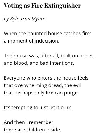 Voting as Fire Extinguisher
by Kyle Tran Myhre

When the haunted house catches fire:
a moment of indecision.

The house was, after all, built on bones,
and blood, and bad intentions.

Everyone who enters the house feels
that overwhelming dread, the evil
that perhaps only fire can purge.

It’s tempting to just let it burn.

And then I remember:
there are children inside.