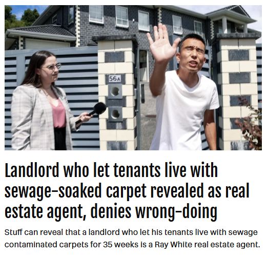 Screen grab from Stuff with headline "Landlord who let tenants live with sewage-soaked carpet revealed as real estate agent, denies wrong-doing" with by-line "Stuff can reveal that a landlord who let his tenants live with sewage contaminated carpets for 35 weeks is a Ray White real estate agent". Picture depicts the real estate agent standing outside a property holding up his hand to a photographer while a journalist stands beside him holding a microphone.