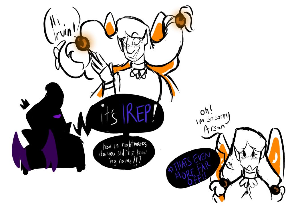 Goldie: Hi Irvin!
Irep: it's IREP, how in nightmares do you still not know my name?!?

Goldie: Oh! im so sorry Arson
Irep: THAT'S EVEN MORE FAR OFF