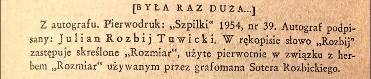 (BYLA RAZ DUZA..]
Z autografu, Pierwodruk: „Szpilki" 1954, nr 39. Autograf podpi-sany: Julian Rozbij Tuwicki. W rekopisie stowo „Rozbij" zastepuje skreslone „Rozmiar", uzyte pierwotnie w zwiazku z herbem „Rozmiar" uzywanym przez grafomana Sotera Rozbickiego.
