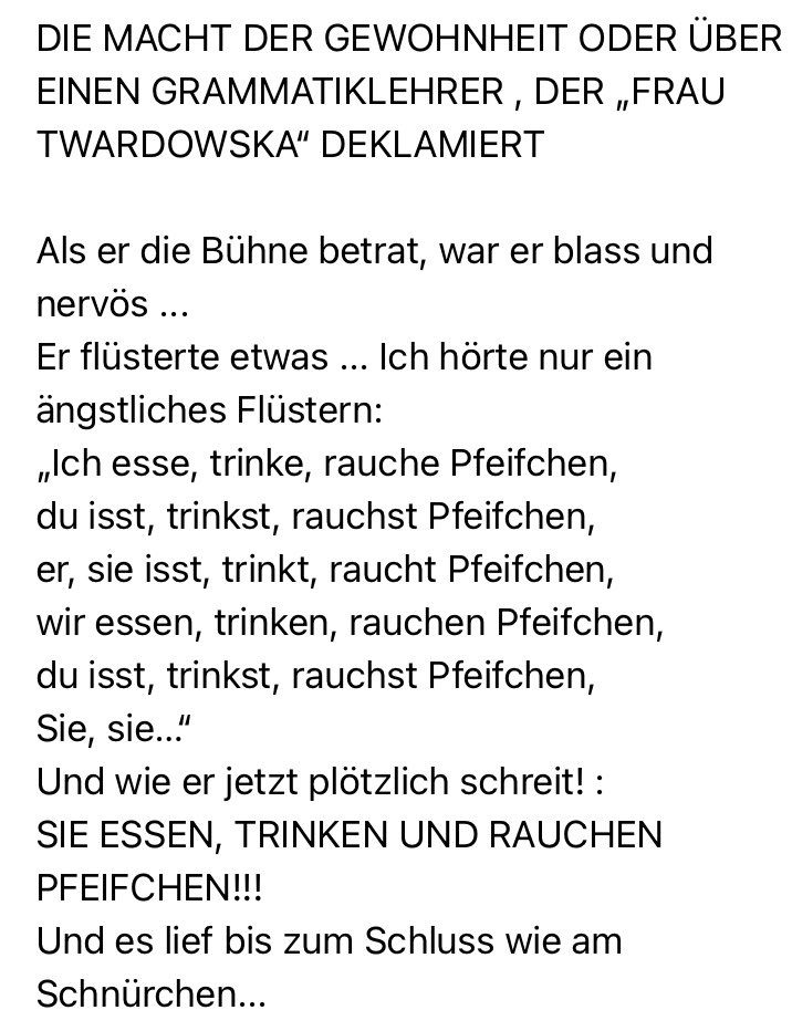 DIE MACHT DER GEWOHNHEIT ODER ÜBER EINEN GRAMMATIKLEHRER, DER „FRAU TWARDOWSKA" DEKLAMIERT
Als er die Bühne betrat, war er blass und nervos ...
Er flüsterte etwas ... Ich hörte nur ein ängstliches Flüstern:
„Ich esse, trinke, rauche Pfeifchen, du isst, trinkst, rauchst Pfeifchen, er, sie isst, trinkt, raucht Pfeifchen, wir essen, trinken, rauchen Pfeifchen, du isst, trinkst, rauchst Pfeifchen, Sie, sie..."
Und wie er jetzt plötzlich schreit! :
SIE ESSEN, TRINKEN UND RAUCHEN PFEIFCHEN!!!
Und es lief bis zum Schluss wie am
Schnürchen...