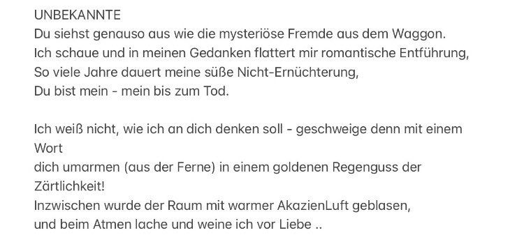 UNBEKANNTE
Du siehst genauso aus wie die mysteriöse Fremde aus dem Waggon.
Ich schaue und in meinen Gedanken flattert mir romantische Entführung, So viele Jahre dauert meine süße Nicht-Ernüchterung, Du bist mein - mein bis zum Tod.
Ich weiß nicht, wie ich an dich denken soll - geschweige denn mit einem
Wort
dich umarmen (aus der Ferne) in einem goldenen Regenguss der
Zärtlichkeit!
Inzwischen wurde der Raum mit warmer AkazienLuft geblasen, und beim Atmen lache und weine ich vor Liebe ..