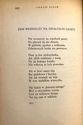 JARMARK RYMOT
INIE WRZESZCZY NA SZPALTACH GAZET]
Nie wrzeszezy na szpaltach gazet, Na placach siç nie obnaza, W galówki, zgodnie z rozkazem, Odwiecznych bzdur nie powtarza.
Pisze ja bez wykrzyknika, Jak chleb codzienny i wodg, Na jej bujnego konika
Nie wskoeze za byle powodem.
Ale w krwi mojej bije Bez gadulstwa i krzyku, Ale jak strumyk sig wije W tym malenkim wierszyku.
Nie bedzie w „karnym szeregu"
Wyé o zwycieskim czynie, Lecz na wislanym brzegu Tai siç, ezai w wiklinie.
1933
