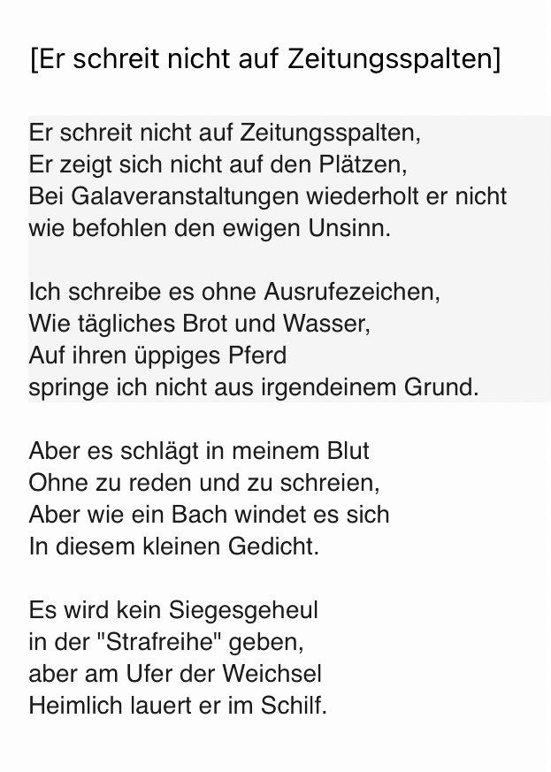 [Er schreit nicht auf Zeitungsspalten]
Er schreit nicht auf Zeitungsspalten, Er zeigt sich nicht auf den Plätzen, Bei Galaveranstaltungen wiederholt er nicht wie befohlen den ewigen Unsinn.
Ich schreibe es ohne Ausrufezeichen, Wie tägliches Brot und Wasser, Auf ihren üppiges Pferd springe ich nicht aus irgendeinem Grund.
Aber es schlägt in meinem Blut Ohne zu reden und zu schreien, Aber wie ein Bach windet es sich In diesem kleinen Gedicht.
Es wird kein Siegesgeheul in der "Strafreihe" geben, aber am Ufer der Weichsel Heimlich lauert er im Schilf.
