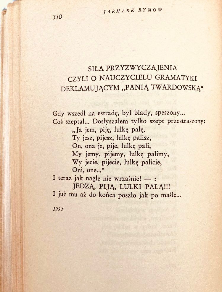 SILA PRZYZWYCZAJENIA
CZYLI O NAUCZYCIELU GRAMATYKI
DEKLAMUJACYM „PANIA TWARDOWSKA"
Gdy wszedi na estrade, byl blady, speszony...
Cos szeptal... Doslyszalem tylko szept przestraszony:
„Ja jem, pijs, lulke palç, Ty jesz, pijesz, lulke palisz, On, ona je, pije, lulke pali, My jemy, pijemy, lulke palimy, Wy jecie, pijecie, lulke palicie, Oni, one..."
I teraz jak nagle nie wrzasnie! - :
JEDZA, PIJA, LULKI PALA!!!
I juz mu az do konca poszto jak po masle...