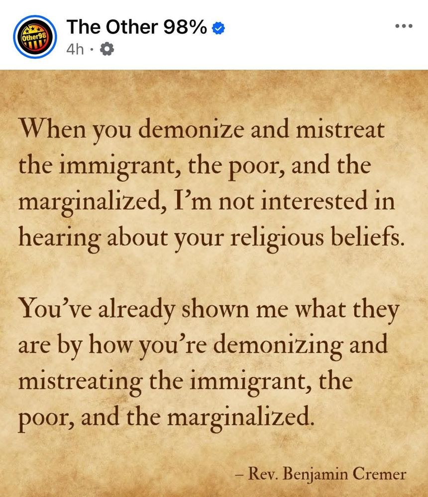 
When you demonize and mistreat the immigrant, the poor, and the marginalized, I'm not interested in hearing about your religious beliefs.
You've already shown me what they are by how you're demonizing & mistreating the immigrant, the poor, and the marginalized.
~ Rev. Benjamin Cremer 