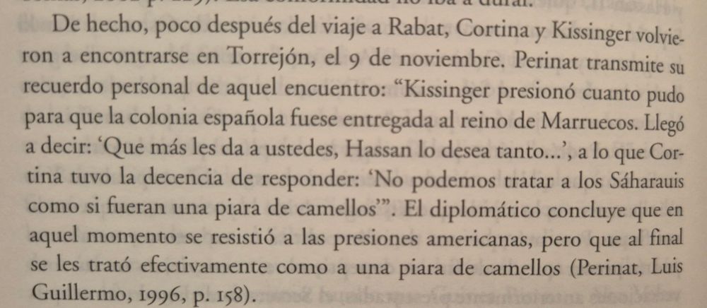 Fragmento del libro de Encarnación Lemus sobre las relaciones de Estados Unidos y España durante la Transición.

Se relata un encuentro entre Pedro Cortina, ministro español de Asuntos Exteriores, y Henry Kissinger, secretario de Estado estadounidense.
Kissinger presiona para que España ceda el Sáhara Occidental a Marruecos, y Cortina responde que no se podía tratar a los sáharauis como a una piara de camellos.
El autor del relato sobre el encuentro,  Luís Guillermo Perinat, reflexiona que al final efectivamente se les trató como a una piara de camellos.