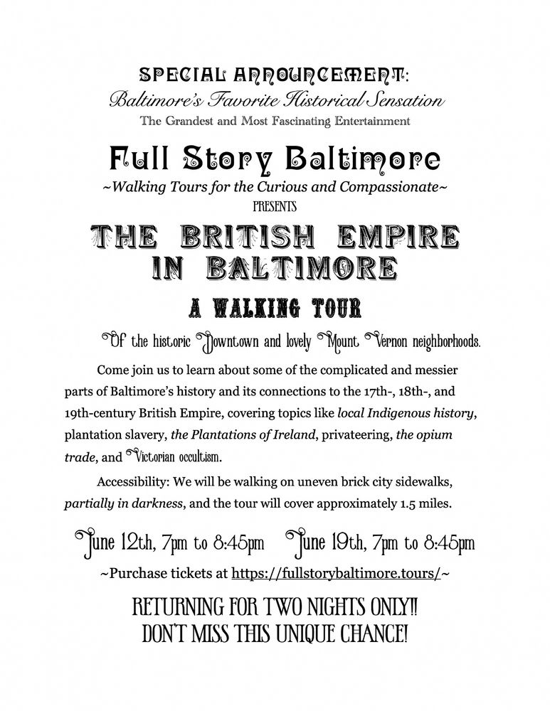Advertising flyer in the style of an 1880s ad for a Spiritualist medium or magic act. The text reads:
SPECIAL ANNOUNCEMENT: 
Baltimore’s Favorite Historical Sensation
The Grandest and Most Fascinating Entertainment

Full Story Baltimore 
~Walking Tours for the Curious and Compassionate~
presents

The British Empire in Baltimore

A Walking Tour

	Of the historic Downtown and lovely Mount Vernon neighborhoods.

	Come join us to learn about some of the complicated and messier parts of Baltimore’s history and its connections to the 17th-, 18th-, and 19th-century British Empire, covering topics like local Indigenous history, plantation slavery, the Plantations of Ireland, privateering, the opium trade, and Victorian occultism.
	Accessibility: We will be walking on uneven brick city sidewalks, partially in darkness, and the tour will cover approximately 1.5 miles. 

June 12th, 7pm to 8:45pm	     June 19th, 7pm to 8:45pm

~Purchase tickets at https://fullstorybaltimore.tours/~

RETURNING FOR TWO NIGHTS ONLY!! 
Don’t miss this unique chance!