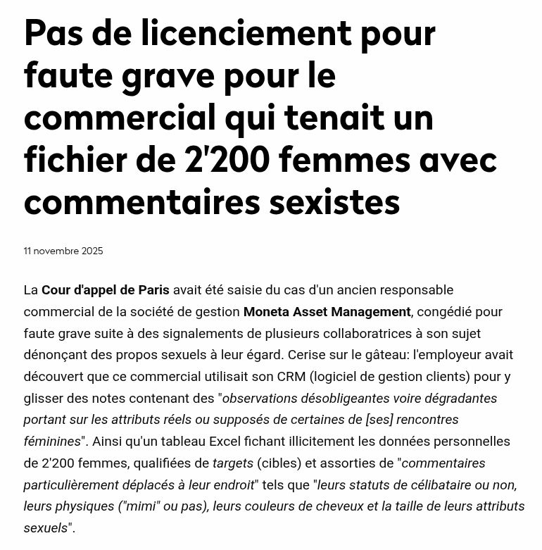 Pas de licenciement pour faute grave pour le commercial qui tenait un fichier de 2'200 femmes avec commentaires sexistes
La Cour d'appel de Paris avait été saisie du cas d'un ancien responsable commercial de la société de gestion Moneta Asset Management, congédié pour faute grave suite à des signalements de plusieurs collaboratrices à son sujet dénonçant des propos sexuels à leur égard. Cerise sur le gâteau: l'employeur avait découvert que ce commercial utilisait son CRM (logiciel de gestion clients) pour y glisser des notes contenant des "observations désobligeantes voire dégradantes portant sur les attributs réels ou supposés de certaines de [ses] rencontres féminines". Ainsi qu'un tableau Excel fichant illicitement les données personnelles de 2'200 femmes, qualifiées de targets (cibles) et assorties de "commentaires particulièrement déplacés à leur endroit" tels que "leurs statuts de célibataire ou non, leurs physiques ("mimi" ou pas), leurs couleurs de cheveux et la taille de leurs attributs sexuels".