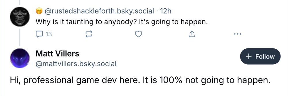 Screenshot of two Blue sky posts. The first by ‪@rustedshackleforth.bsky.social‬ reads: Why is it taunting to anybody? It's going to happen. The second, a reply to the first from ‪@mattvillers.bsky.social‬, reads: 
Hi, professional game dev here. It is 100% not going to happen.