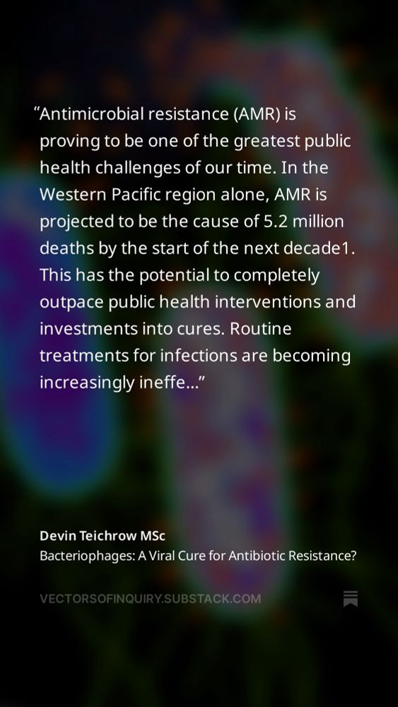 Antimicrobial resistance (AMR) is proving to be one of the greatest public health challenges of our time. In the Western Pacific region alone, AMR is projected to be the cause of 5.2 million deaths by the start of the next decade1. This has the potential to completely outpace public health interventions and investments into cures. Routine treatments for infections are becoming increasingly ineffective, with the urgency to find alternatives having never been greater.. One contender to fill this gap is bacteriophages. Bacteriophages (phages for short) are viruses that specifically infect and destroy bacteria. Phages were once hailed as a miracle cure during their heyday in the early 20th century. They treated infections ranging from dysentery to septic wounds, and apparently with remarkable precision, especially when compared to antibiotics broad-spectrum actions 2. But another miracle cure stole the spotlight with the rise of penicillin and other antibiotic therapies in the 1940’s, completely overshadowing phage therapy and relegating it to niche applications in Eastern Europe and the former Soviet Union3 As AMR accelerates and the development of new antibiotics somewhat lags behind, phage therapy is making a cautious but compelling comeback. Scientists in genomics and synthetic biology tools to the table that have equipped phages with incredible precision to combat drug-resistant bacteria4. Success stories, including patients being saved from near-fatal infections by tailored phage cocktails, hint at their ability to revolutionize the treatment of infectious diseases. However, significant challenges remain. Some studies have found bacteria becoming resistant to phages in a way that is eerily reminiscent of antibiotic resistance. Regulatory hurdles make the research a bit difficult to get done. And scalability is always an issue to consider with new drugs. 