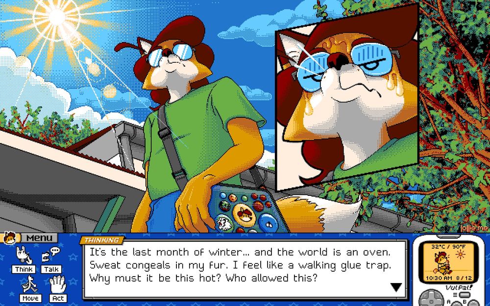 Pixel art in the style of a PC-98 game: 640 by 400 resolution, 16 colors.

The upper 3/4ths is an outdoors scene: a fox character, Lollie, stands in front of some storefronts and trees. The sun shines bright hot in the sky, a large lens flare piercing the scene. An insert shows a close-up of Lollie's face, disgruntled with sweat running down his face in thick globs.

The lower 1/4th is a user interface styled loosely like a computer desktop.

The UI's center features a large text window, titled "THINKING". The text reads:
"It's the last month of winter... and the world is an oven.
Sweat congeals in my fur. I feel like a walking glue trap.
Why must it be this hot? Who allowed this?"

The left edge has four icons labled "Think", "Talk", "Move", and "Act". The right edge has a Virtual Pet toy named "VulPal". It shows in-game temperature, time and date: 32°C, 90°F, 10:30 AM, August 12. On its screen, a sprite of Lollie sitting in the sun, drinking a beverage through a straw.