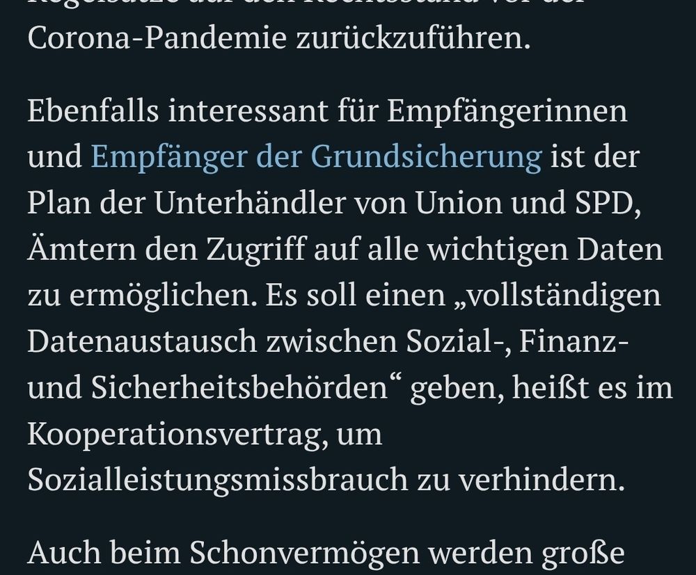 Ebenfalls interessant für Empfängerinnen und Empfänger der Grundsicherung ist der Plan der Unterhändler von Union und SPD, Ämtern den Zugriff auf alle wichtigen Daten zu ermöglichen. Es soll einen „vollständigen Datenaustausch zwischen Sozial-, Finanz- und Sicherheitsbehörden“ geben, heißt es im Kooperationsvertrag, um Sozialleistungsmissbrauch zu verhindern.