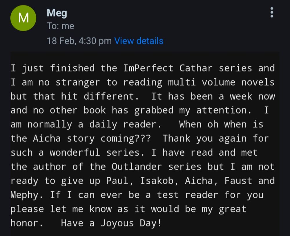 Email saying "I just finished the ImPerfect Cathar series and I am no stranger to reading multi volume novels but that hit different.  It has been a week now and no other book has grabbed my attention.  I am normally a daily reader.   When oh when is the Aicha story coming???  Thank you again for such a wonderful series. I have read and met the author of the Outlander series but I am not ready to give up Paul, Isakob, Aicha, Faust and Mephy. If I can ever be a test reader for you please let me know as it would be my great honor.   Have a Joyous Day!"
