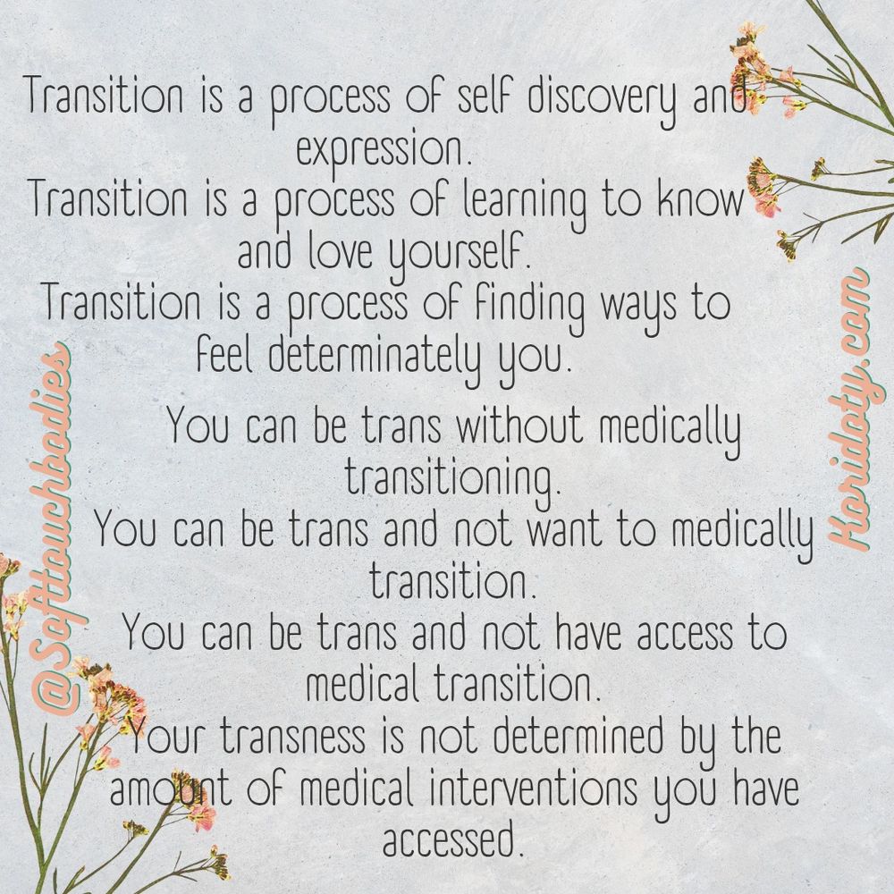 Transition is a process of self discovery and expression 
Transition is a process of learning to know and love yourself 
Transition is a process of finding ways to feel determinately you
You can be trans without medically transitioning 
You can be trans and not want to medically transition 
Your transness is not determined by the amount of medical interventions you have accessed

Softtouchbodies 
Koridoty.com
