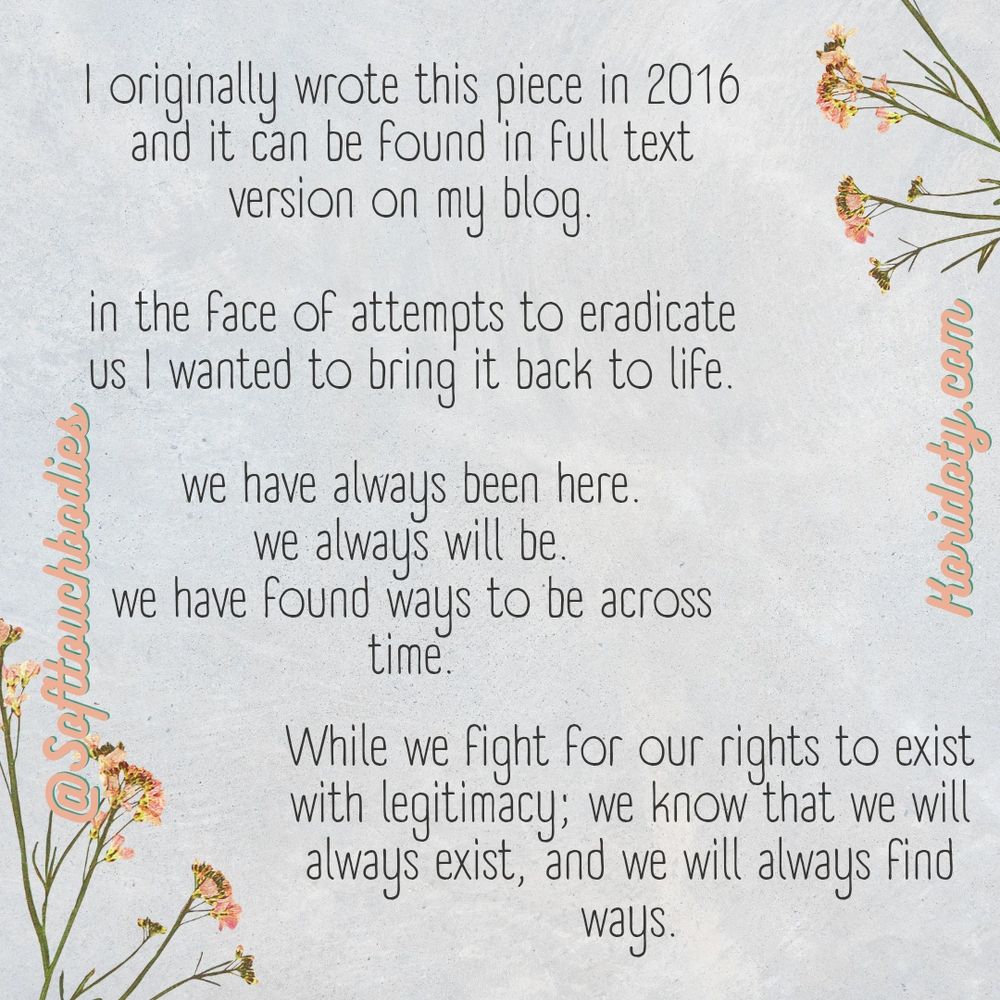 I originally wrote this piece in 2016 and it can be found in full text version on my blog

In the face of attempts to eradicate us, I wanted to bring it back to life

We have always been here
We always will be
We have found ways to be across time

While we fight for our rights to exist with legitimacy; we know that we will always exist, and we will always find ways 

Softtouchbodies 
Koridoty.com