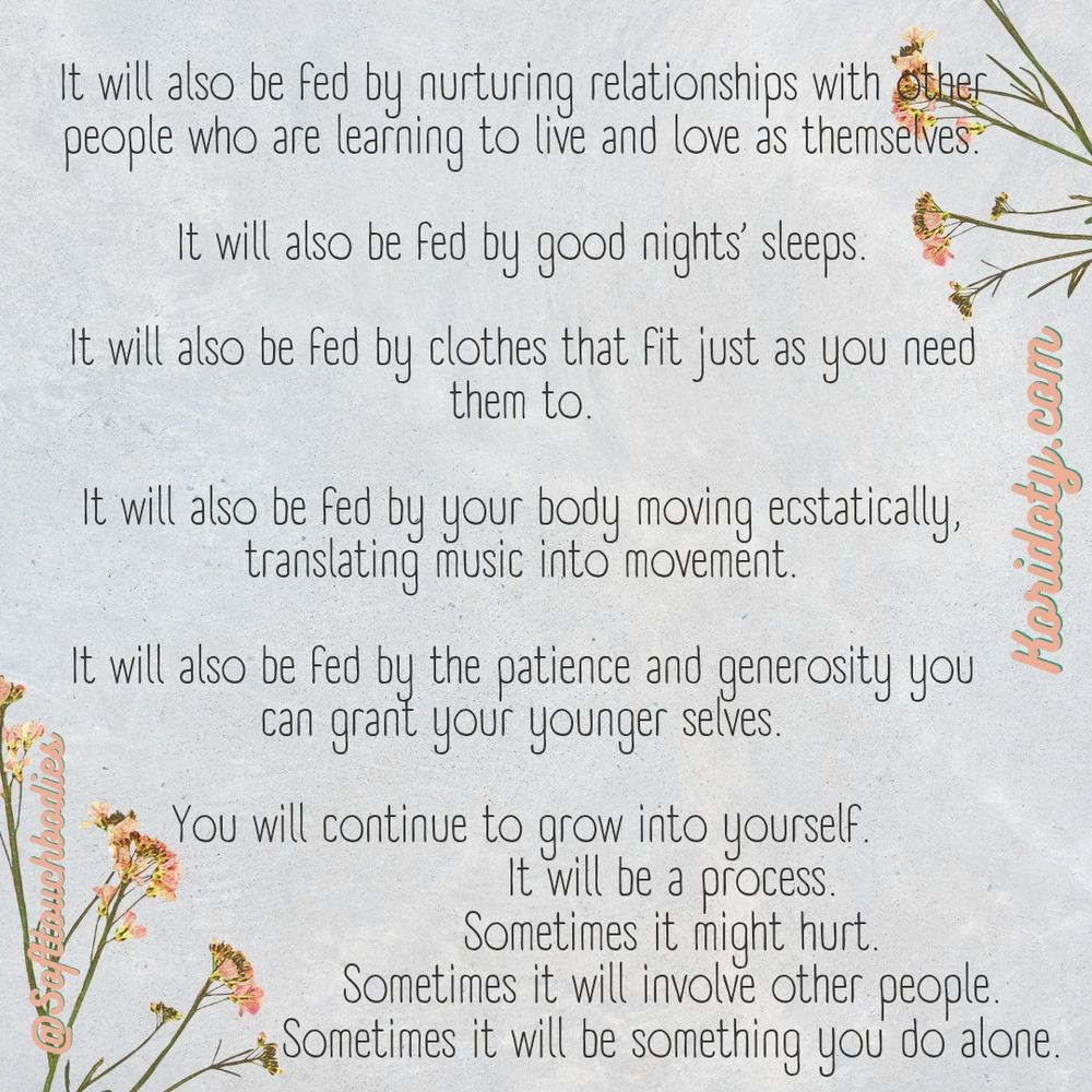 It will also be fed by nurturing relationships with other people who are learning to live and live as themselves 

It will also be fed by good night sleeps

It will also be fed by clothes that fit just as you need them to
It will also be fed by your body moving ecstatically, translating music into movement 
It will also be fed by the patience and generosity you can grant your younger selves 

You will continue to grow into yourself 
It will be a process 
Sometimes it might hurt
Sometimes it will involve other people 
Sometimes it will be something you do alone

Softtouchbodies 
Koridoty.com