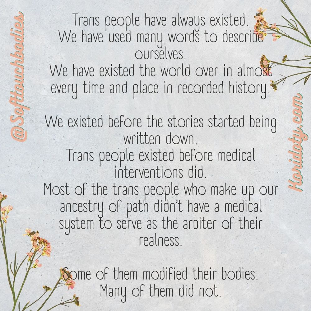 Trans people have always existed 
We have used many words to describe ourselves 
We have existed the world over in almost every time and place in recorded history 
We existed before the stories started being written down
Trans people existed before medical interventions did
Most of the trans people who make up our ancestry of path didn't have a medical system to serve as the arbiter of their realness
Some of them modified their bodies
Many did not

Softtouchbodies 
Koridoty.com