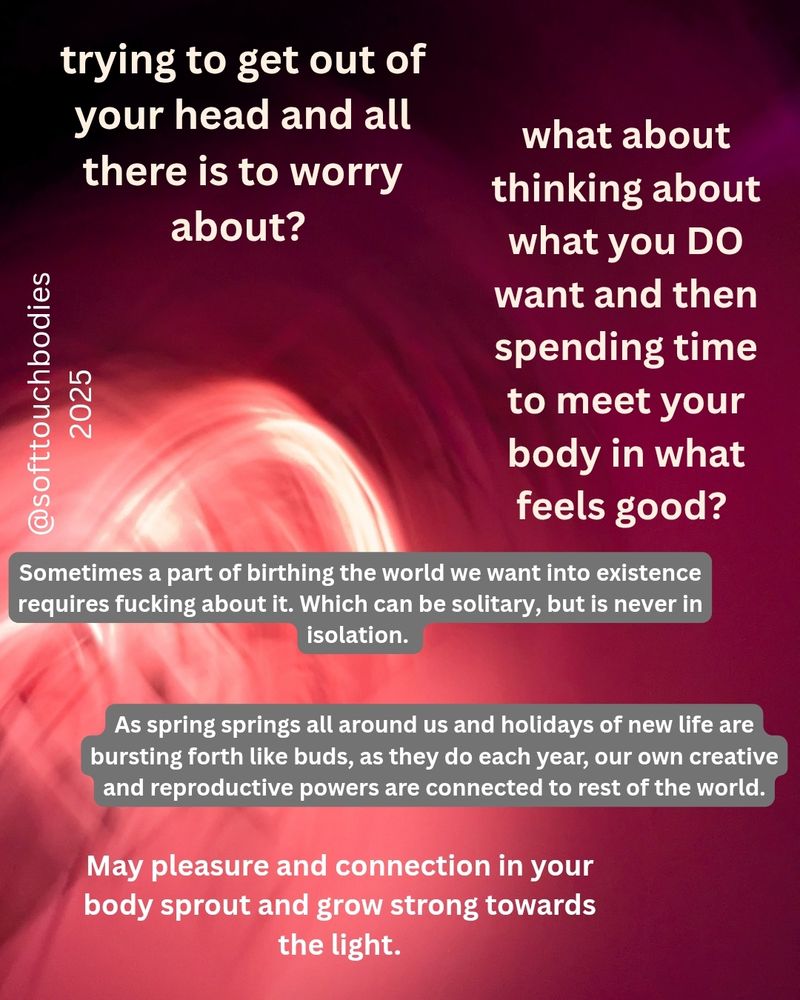 A text based visual reads:
Trying to get out of your head and all there is to worry about?

What about thinking about what you DO want and then spending time to meet your body in what feels good?

Sometimes a part of birthing the world we want into existence requires fucking about it. Which can be solitary, but is never in isolation.

As spring springs all around us and holidays of new life are bursting forth like buds, as they do each year, our own creative and reproductive powers are connected with the rest of the world.

May pleasure and connection in your body sprout and grow strong towards the light.

@softtouchbodies 2025
