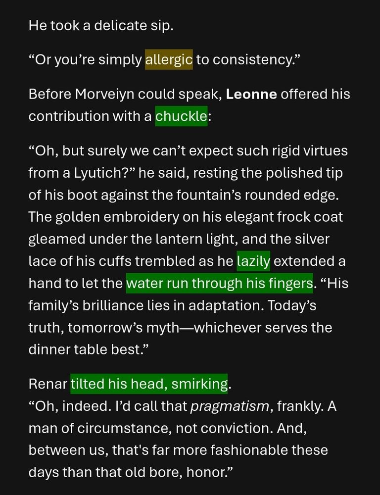 “Or you’re simply allergic to consistency.” 
Before Morveiyn could speak, Leonne offered his contribution with a chuckle:
“Oh, but surely we can’t expect such rigid virtues from a Lyutich?” he said, resting the polished tip of his boot against the fountain’s rounded edge. The golden embroidery on his elegant frock coat gleamed under the lantern light, and the silver lace of his cuffs trembled as he lazily extended a hand to let the water run through his fingers. “His family’s brilliance lies in adaptation. Today’s truth, tomorrow’s myth—whichever serves the dinner table best.”
Renar tilted his head, smirking.
“Oh, indeed. I’d call that pragmatism, frankly. A man of circumstance, not conviction. And, between us, that's far more fashionable these days than that old bore, honor.”

