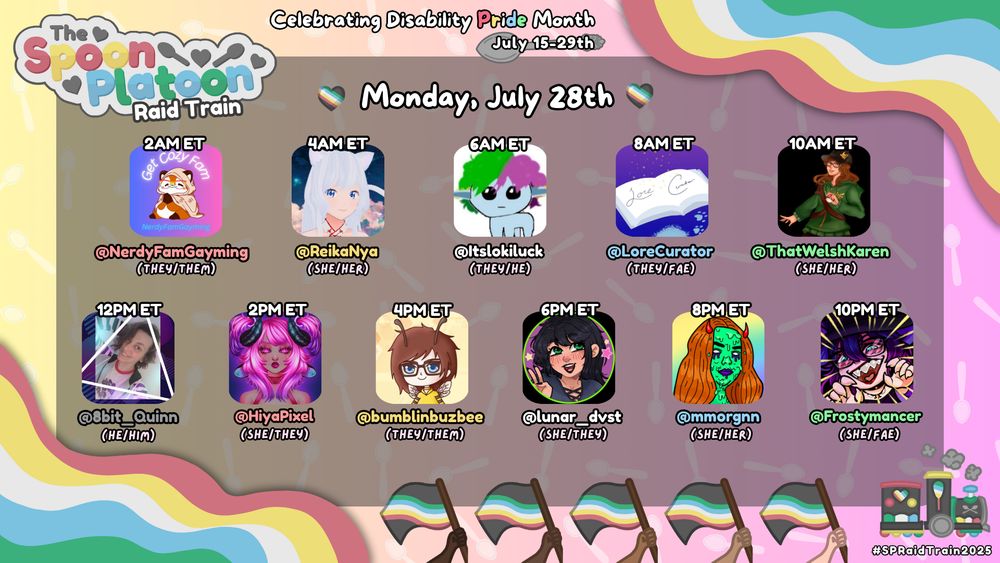 A promotional graphic for The Spoon Platoon Raid Train celebrating Disability Pride Month for Monday, July 28th. 

The logo in the top left, waves of colour in two of the corners, 5 flags on the bottom, & a heart and spoon decorated train in the bottom right all show the Disability Pride Flag colors; (red, yellow, white, green, blue, & dark grey).

The background is a gradient of yellow, pink, & purple with silver spoons throughout.

The schedule for the day has 11 different streamers, each listed with Twitch username, pronouns, & profile picture, shown in Eastern Time (ET):
From left to right, top to bottom, the schedule includes: 
2AM ET: @NerdyFamGayming (they/them)
4AM ET: @ReikaNya (she/her)
6AM ET: @itslokiluck (they/he)
8AM ET: @LoreCurator (they/fae)
10AM ET: @ThatWelshKaren (she/her)
12PM ET: @8bit_Quinn (he/him)
2PM ET: @HiyaPixel (she/they)
4PM ET: @bumblinbuzbee (they/them)
6PM ET: @lunar_dvst (she/they)
8PM ET: @mmorgnn (she/her)
10PM ET: @Frostymancer (she/fae)