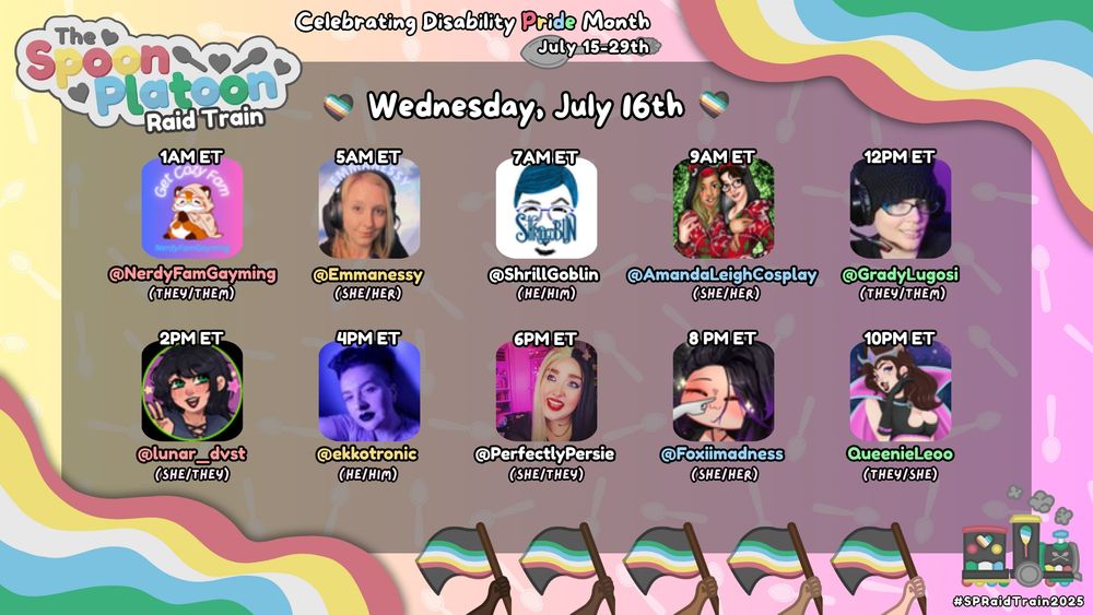 An image that says Disability Pride Month from July 15-29th, featuring "The Spoon Platoon Raid Train" date listed is Wednesday, July 16th. The background is a gradient of yellow and pink, with silver spoons in the background. 

The train icon, visible at the bottom right, is decorated with hearts and spoons with the Disability pride colors (red, gold, white, blue and green). There is also Disability pride flags on the bottom. 

The schedule lists ten streamers, each with their Twitch handle, pronouns, and a profile image:
1 AM ET: @NerdyFamGayming (they/them) - An animated cartoon icon of a fox wearing a tan cloak that has the words Get Cozy Fam above it. The background is purple and pink.
5 AM ET: @Emmanessy (she/her) - A person with light skin, blonde hair, a black shirt and headphones, looking at the camera. 
7 AM ET: @ShrillGoblin (he/him) - A hand drawn image of a person with short blue hair, purple rimmed glasses and beard with a white background.
9 AM ET: @AmandaleighCosplay (she/her) -Two people in red Christmas shirts one dark haired the other blond. The background is green leaves. 
12 PM ET: @GradyLugosi (they/them) - A person with a black woven hat, glasses, and headphones, looking slightly to the side.

2 PM ET: @lunar_dvst (she/they) - An anime-style avatar with dark hair and green eyes, smiling wearing a grey shirt. The background is pink with stars.
4 PM ET: @ekkostronic (he/him) - a white person with short, dark purple hair and shaved sides. He is lit in purple lighting. He is wearing light pink/purple tee shirt, black lipstick, and silver earrings.
6 PM ET: @PerfectlyPersie (she/they) - A person with light skin, black and blonde hair and red lipstick with a pink light in the background.

8 PM ET: @Foxiiimadness (she/her) - A person with dark hair with purple ends, with light skin and sparkle effect.
10 PM ET: QueenieLeeo (they/she) - An anime-style avatar with a pink cloak, brown hair and black top.