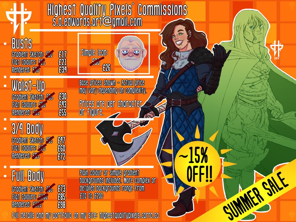Price guide for my commissions - these are my base rates only and subject to change due to the nature of your commission. Summer sale with 15% off until the end of August. 

Busts: 
Gradient Sketch £17.
Flat Colours £21.
Rendered £34.

Simple icon - £26

Waist-up: 
Gradient Sketch £30.
Flat Colours £43.
Rendered £55.

3/4 Body: 
Gradient Sketch £47.
Flat Colours £60.
Rendered £72.

Full Body:
Gradient Sketch £73.
Flat Colours £85.
Rendered £98.
