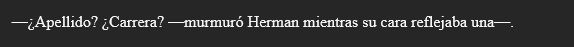 Extracto de mi novela que dice:
—¿Apellido? ¿Carrera? —murmuró Herman mientras su cara reflejaba una—.