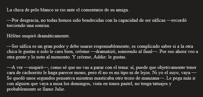 La chica de pelo blanco se rio ante el comentario de su amiga.
—Por desgracia, no todas hemos sido bendecidas con la capacidad de ser sáficas —recordó torciendo una sonrisa.
Hélène suspiró dramáticamente.
—Ser sáfica es un gran poder y debe usarse responsablemente, es complicado saber si a la otra chica le gustas o solo le caes bien, créeme —dramatizó, sonriendo al final—. Por eso ahora veo a otra gente y lo noto al momento. Y créeme, Addie: le gustas.
—A ver —suspiró—, como sé que no vas a parar con el tema: sí, puede que objetivamente tener cara de cachorrito le haga parecer mono, pero él no es mi tipo ni de lejos. Ni yo el suyo, vaya —Se quedó unos segundos pensativa mientras masticaba otro trozo de manzana—. Le pega más ir con alguien que vaya a misa los domingos, vista en tonos pastel, no tenga tatuajes y probablemente se llame Julie.