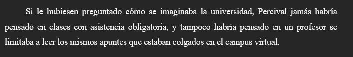 Fragmento de mi proyecto de novela #ProyectoRTSol🌺 que dice lo siguiente:

Si le hubiesen preguntado cómo se imaginaba la universidad, Percival jamás habría pensado en clases con asistencia obligatoria, y tampoco habría pensado en un profesor se limitaba a leer los mismos apuntes que estaban colgados en el campus virtual.