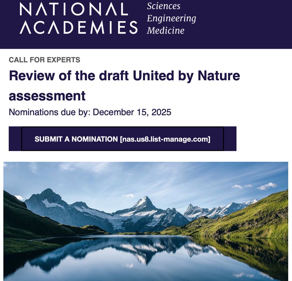The National Academies of Sciences, Engineering, and Medicine is seeking suggestions for experts to serve on an independent ad hoc committee that will conduct a technical review of the draft United by Nature assessment [nas.us8.list-manage.com] report. United by Nature has asked the National Academies to conduct this review of the draft assessment.

The United by Nature assessment aims to provide a holistic evaluation of U.S. lands, waters, wildlife, and the benefits they provide. The review committee will consist of approximately 12–16 volunteer experts with relevant expertise. Suggested individuals may also be considered as potential peer reviewers for future publications stemming from this effort.

Individuals who have served as contributors to the United by Nature assessment—including authors, chapter leads, advisory board members, technical contributors, or members of the secretariat—are not eligible to participate on the review committee.

We are seeking nominations with expertise in the following areas:
Ecology or evolutionary biology
Biodiversity, ecosystem services, and environmental change
Agriculture
Conservation-relevant biophysical sciences
Climate adaptation and mitigation
Environmental social science and human-nature interactions
Science communication

Please submit suggestions by December 15, 2025, at 11:59 PM ET.