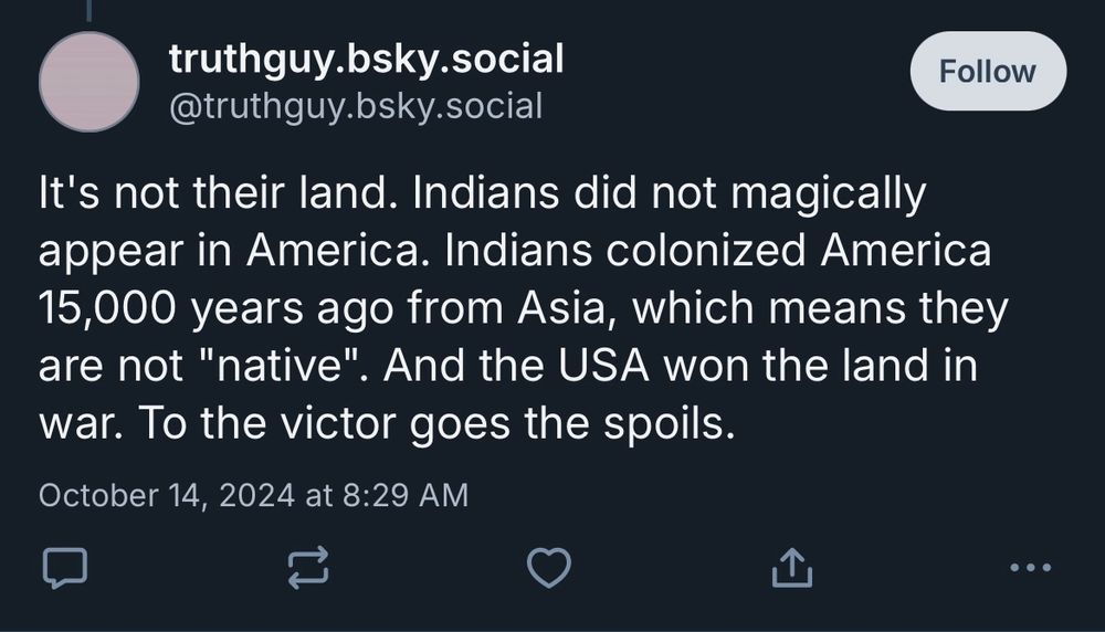 Post by TruthGuy that says “it’s not their land. Indians did not magically appear in America. Indians colonized America 15,000 years ago from Asia, which means they are not “native”. And the USA won the land in war. To the victor goes the spoils.”