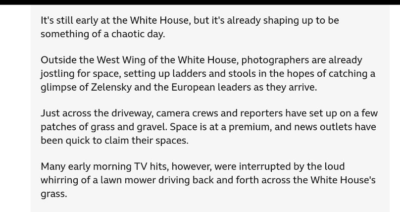 From BBC: "It's still early at the White House, but it's already shaping up to be something of a chaotic day.

Outside the West Wing of the White House, photographers are already jostling for space, setting up ladders and stools in the hopes of catching a glimpse of Zelensky and the European leaders as they arrive.

Just across the driveway, camera crews and reporters have set up on a few patches of grass and gravel. Space is at a premium, and news outlets have been quick to claim their spaces.

Many early morning TV hits, however, were interrupted by the loud whirring of a lawn mower driving back and forth across the White House's grass. "