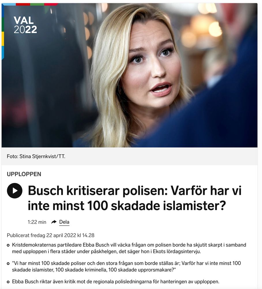 SR: "Busch kritiserar polisen: Varför har vi inte minst 100 skadade islamister?"

Publicerat fredag 22 april 2022 kl 14.28

"Kristdemokraternas partiledare Ebba Busch vill väcka frågan om polisen borde ha skjutit skarpt i samband med upploppen i flera städer under påskhelgen, det säger hon i Ekots lördagsintervju.

    "Vi har minst 100 skadade poliser och den stora frågan som borde ställas är; Varför har vi inte minst 100 skadade islamister, 100 skadade kriminella, 100 skadade upprorsmakare?"

    Ebba Busch riktar även kritik mot de regionala polisledningarna för hanteringen av upploppen."