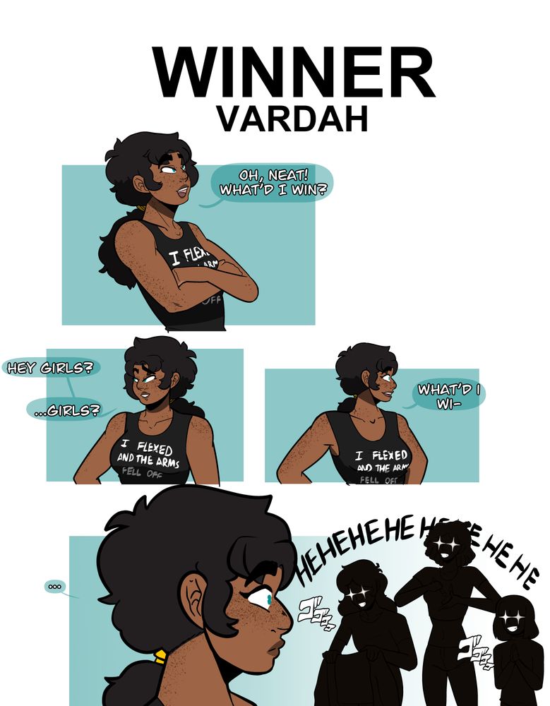 A drawing/comic of four individuals, focusing on Vardah (she/her and they/them), Fabian (she/her, they/them, he/him), Parah (she/her), and Shizuki (she/her), in which the drawing announces "Winner Vardah".
Vardah is wearing a black tank top that says "I flexed and the arms fell off".
The first panel has Vardah looking up at the winner announcement saying "Oh, neat! What'd I win?"
The second panel she's looking one direction saying "Hey, girls?...Girls?"
The third panel looks the other way as she continues with "What'd I wi-"
Before in the final panel of a nervous looking Vardah looking at the silhouettes of her partners in black, a shine of white over their eyes, and the Jojo doom kanji; they are all grinning with the text "Hehehehehehe" to suggest they're giggling like mad. Vardah is nonbinary (demigirl), Fabian's nonbinary (genderfluid), Parah's a trans woman, and Shizuki is a cis woman.