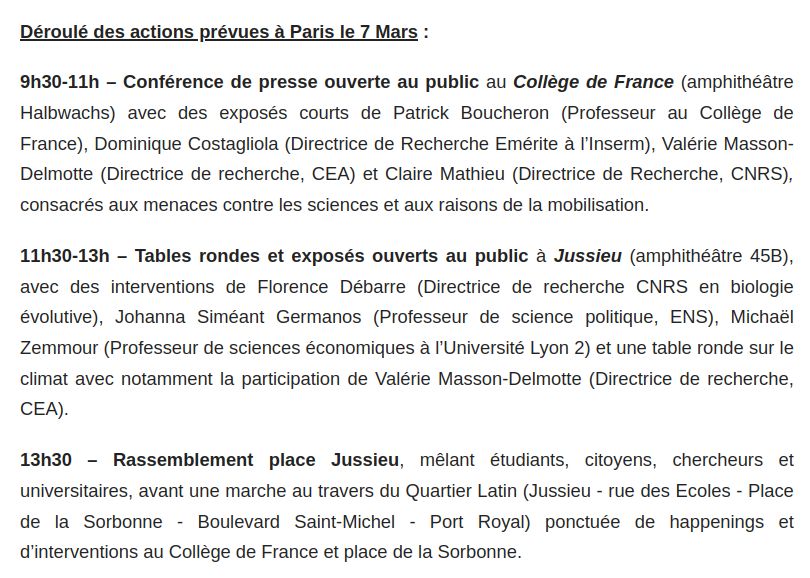 9h30-11h – Conférence de presse ouverte au public au Collège de France (amphithéâtre Halbwachs) avec des exposés courts de Patrick Boucheron (Professeur au Collège de France), Dominique Costagliola (Directrice de Recherche Emérite à l’Inserm), Valérie Masson-Delmotte (Directrice de recherche, CEA) et Claire Mathieu (Directrice de Recherche, CNRS), consacrés aux menaces contre les sciences et aux raisons de la mobilisation.

11h30-13h – Tables rondes et exposés ouverts au public à Jussieu (amphithéâtre 45B), avec des interventions de Florence Débarre (Directrice de recherche CNRS en biologie évolutive), Johanna Siméant Germanos (Professeur de science politique, ENS), Michaël Zemmour (Professeur de sciences économiques à l’Université Lyon 2) et une table ronde sur le climat avec notamment la participation de Valérie Masson-Delmotte (Directrice de recherche, CEA).

13h30 – Rassemblement place Jussieu, mêlant étudiants, citoyens, chercheurs et universitaires, avant une marche au travers du Quartier Latin (Jussieu - rue des Ecoles - Place de la Sorbonne - Boulevard Saint-Michel - Port Royal) ponctuée de happenings et d’interventions au Collège de France et place de la Sorbonne.