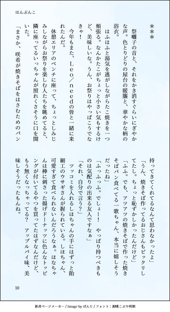 ＊＊＊
　
　祭囃子の音と、それをかき消すぐらいにぎやかな声。色とりどりの屋台の暖簾と、華やかな柄の浴衣。
　はふはふと湯気を逃がしながらたこ焼きを一つ頬張る。なんかたこがちょっと小さい気もするけど、美味しいな。うん、お祭りはやっぱこうでなきゃ！
　今年もまた、Ｌｅｏ／ｎｅｅｄの皆と一緒に来れたんだ。
　休憩エリアのベンチに座って、ちょっとしみじみしながらお祭りを楽しむ人たちを眺めてると、隣に座ってるいっちゃんが照れくさそうに口を開いた。
「まさか、咲希が焼きそばをはさむためのパン持ってきてくれてるなんて思わなかったよ」
「うん、焼きそば作ってるおじさんもビックリしてたし。ちょっと恥ずかしかったんだけど」
「ふふ。でも、アツアツの焼きそばで作った焼きそばパン食べてる一歌ちゃん、本当に嬉しそうだったね」
「ふっふっふ。でしょー！　やっぱり持つべきものは気配りの出来る友人ですなぁ」
「それ、自分で言う？」
　ツッコミを入れるしほちゃんの手にはずっと飴細工のウサギさんが握られている。しほちゃん、可愛すぎて食べられないんだろうなぁ。ほなちゃんは棒に刺さった揚げドーナッツに色んなトッピングが付いてるやつを買ってたはずなんだけど、もう無くなっちゃってる？　アップルパイ味、美味しそうだったもんね。
