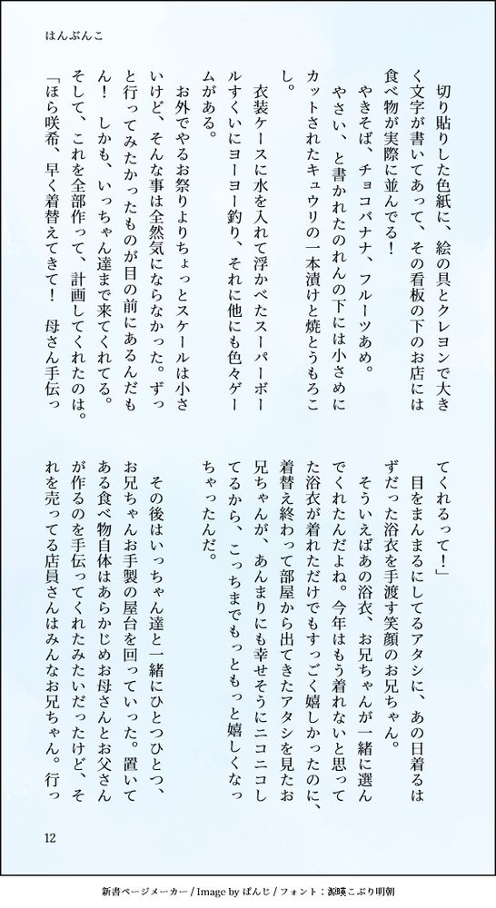 
　切り貼りした色紙に、絵の具とクレヨンで大きく文字が書いてあって、その看板の下のお店には食べ物が実際に並んでる！
　やきそば、チョコバナナ、フルーツあめ。
　やさい、と書かれたのれんの下には小さめにカットされたキュウリの一本漬けと焼とうもろこし。
　衣装ケースに水を入れて浮かべたスーパーボールすくいにヨーヨー釣り、それに他にも色々ゲームがある。　
　お外でやるお祭りよりちょっとスケールは小さいけど、そんな事は全然気にならなかった。ずっと行ってみたかったものが目の前にあるんだもん！　しかも、いっちゃん達まで来てくれてる。そして、これを全部作って、計画してくれたのは。
「ほら咲希、早く着替えてきて！　母さん手伝ってくれるって！」
　目をまんまるにしてるアタシに、あの日着るはずだった浴衣を手渡す笑顔のお兄ちゃん。
　そういえばあの浴衣、お兄ちゃんが一緒に選んでくれたんだよね。今年はもう着れないと思ってた浴衣が着れただけでもすっごく嬉しかったのに、着替え終わって部屋から出てきたアタシを見たお兄ちゃんが、あんまりにも幸せそうにニコニコしてるから、こっちまでもっともっと嬉しくなっちゃったんだ。

　その後はいっちゃん達と一緒にひとつひとつ、お兄ちゃんお手製の屋台を回っていった。置いてある食べ物自体はあらかじめお母さんとお父さんが作るのを手伝ってくれたみたいだったけど、それを売ってる店員さんはみんなお兄ちゃん。行っ