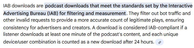 IAB downloads are podcast downloads that meet the standards set by the Interactive Advertising Bureau (IAB) for filtering and measurement. They filter out bot traffic and other invalid requests to provide a more accurate count of legitimate plays, ensuring consistency for advertisers and creators. A download is considered IAB-compliant if a listener downloads at least one minute of the podcast's content, and each unique device/user combination is counted as a new download after 24 hours.