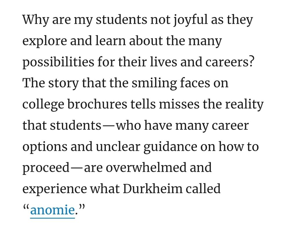 Why are my students not joyful as they explore and learn about the many possibilities for their lives and careers? The story that the smiling faces on college brochures tells misses the reality that students—who have many career options and unclear guidance on how to proceed—are overwhelmed and experience what Durkheim called “anomie.”   