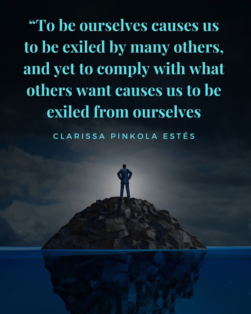 Pictured is a backdrop of a deep, dark, calm, blue sea with a large rock mound in the middle. Atop the mound stands a person looking out into the cloudy night sky. Above the person’s head is a quote that reads, "To be ourselves causes us to be exiled by many others, and yet to comply with what others want causes us to be exiled from ourselves.” The quote is attributed to CLARISSA PINKOLA ESTÉS