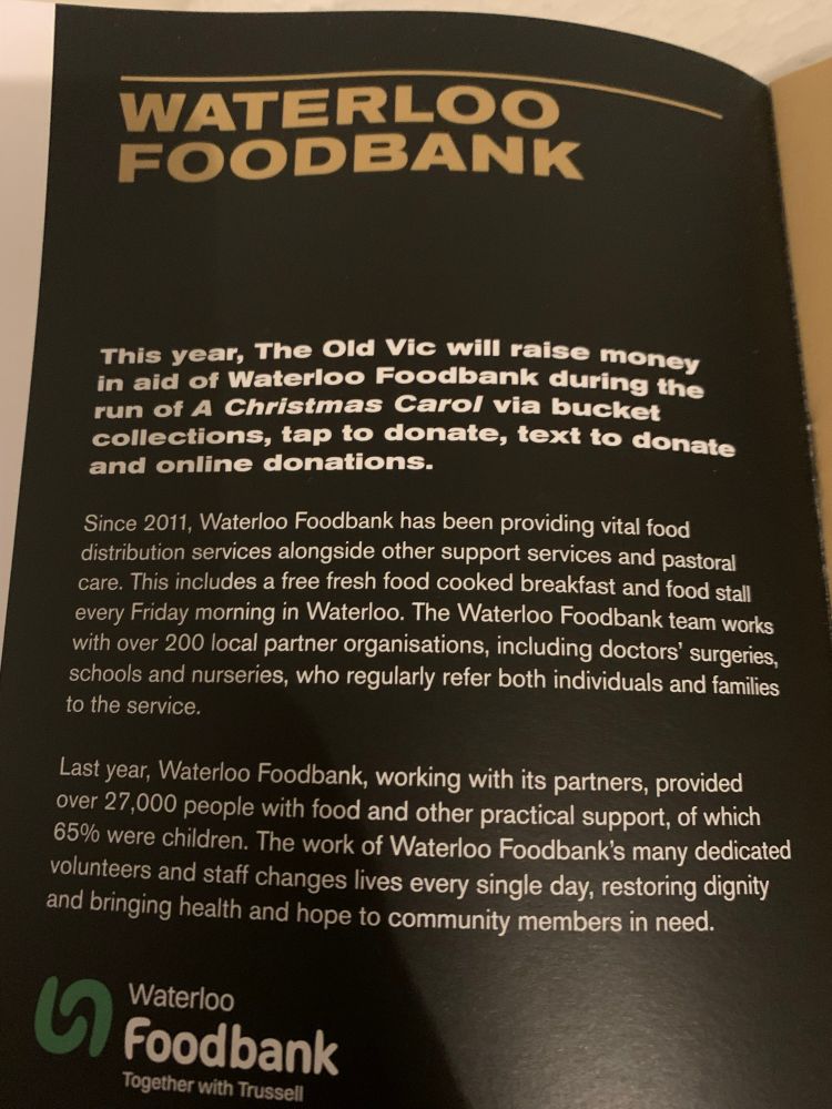 From the programme 1 of 2: 
“This year, The Old Vic will raise money in aid of Waterloo Foodbank during the run of A Christmas Carol via bucket collections, tap to donate, text to donate and online donations. 
Since 2011, Waterloo Foodbank has been providing vital food distribution services alongside other support services and pastoral care. This includes a free fresh food cooked breakfast and food stall every Friday morning in Waterloo. The Waterloo Foodbank team works with over 200 local partner organisations, including doctors’ surgeries, schools and nurseries, who regularly refer both individuals and families to the service. 
Last year, Waterloo Foodbank, working with its partners, provided over 27,000 people with food and other practical support, of which 65% were children. The work of Waterloo Foodbank’s many dedicated volunteers and staff changes lives every single day, restoring dignity and bringing help and hope to community members in need.”