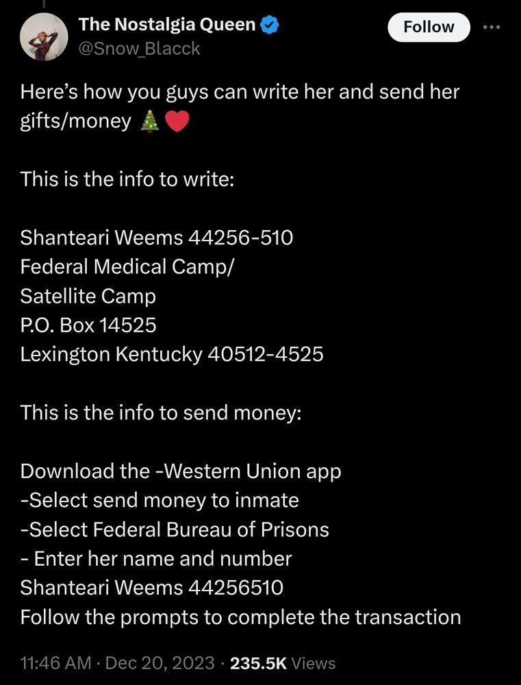 A tweet from The Nostalgia Queen that says the following: Here’s how you guys can write her and send her gifts/money

This is the info to write:

Shanteari Weems 44256-510
Federal Medical Camp/
Satellite Camp
P.O. Box 14525
Lexington Kentucky 40512-4525

This is the info to send money:

Download the -Western Union app 
-Select send money to inmate
-Select Federal Bureau of Prisons 
- Enter her name and number 
Shanteari Weems 44256510
Follow the prompts to complete the transaction