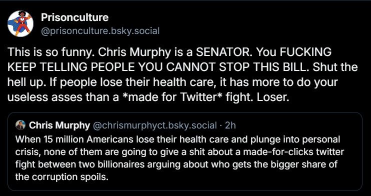 Quote-Skeet from Prisonculture saying "This is so funny. Chris Murphy is a SENATOR. You FUCKING KEEP TELLING PEOPLE YOU CANNOT STOP THIS BILL. Shut the hell up. If people lose their health care, it has more to do your useless asses than a *made for Twitter* fight. Loser."

It is a quote-skeet of Sen. Chris Murphy saying

"When 15 million Americans lose their health care and plunge into personal crisis, none of them are going to give a shit about a made-for-clicks twitter fight between two billionaires arguing about who gets the bigger share of the corruption spoils."
