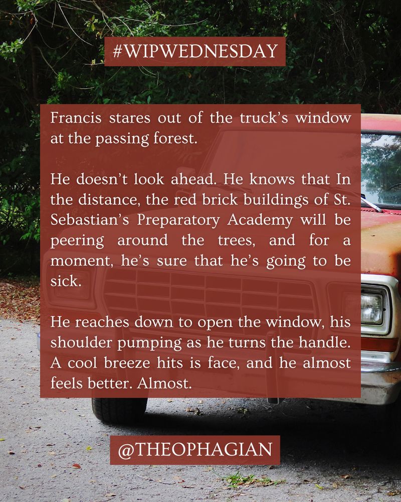 A photograph of a vintage red pickup truck in front of pine trees. White text is overlaid on top of a red-orange semi-transparent box. The text reads:

#WIPWEDNESDAY

Francis stares out of the truck’s window at the passing forest.

He doesn’t look ahead. He knows that In the distance, the red brick buildings of St. Sebastian’s Preparatory Academy will be peering around the trees, and for a moment, he’s sure that he’s going to be sick.

He reaches down to open the window, his shoulder pumping as he turns the handle. A cool breeze hits is face, and he almost feels better. Almost.

@THEOPHAGIAN