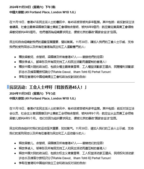 Event details in Simplified & Traditional Chinese. 

2024年11月30日（星期六）下午3點 
中國大使館 (49 Portland Place, London W1B 1JL)
 
在11月19日，香港47名民主派人士的審訊中，有45名被告被判多年監禁。其中包括：前反對派立法會議員、社會主義者梁國雄及護士兼前工會領袖余慧明，被判6年9個月；航空業從業員兼工會領袖吳敏兒被判4年5個月。 他們僅因為組織要求民主，便被北京的暴政“國家安全法”定罪。
 
民主和自由組織對我們的運動至關重要，猶如氧氣。11月30日，請加入我們的工會人士示威，支持我們的受刑同志以及所有在香港為民主和工人運動奮鬥的人：
 
釋放吳敏兒、余慧明、梁國雄及所有香港47人——撤銷他們的定罪！ 
釋放李卓人、鄒幸彤及所有因支持工人和民主活動而遭壓制的香港人！ 
釋放中國大陸的政治犯，包括女權主義者黃雪琴、工人權益活動家王建兵、民間權利活動家許志永及維吾爾族知識分子Rahile Dawut、Ilham Tohti 和 Perhat Tursun！ 
爭取在香港和中國組織獨立工會和政治反對派的自由！

抗议活动：工会人士呼吁「释放香港45人！」 
2024年11月30日（星期六）下午3点  
中国大使馆 (49 Portland Place, London W1B 1JL)

在11月19日，香港47名民主派人士的审讯中，有45名被告被判多年监禁。其中包括：前反对派立法会议员、社会主义者梁国雄及护士兼前工会领袖余慧明，被判6年9个月；航空业从业员兼工会领袖吴敏儿被判4年5个月。 他们仅因为组织要求民主，便被北京的暴政“国家安全法”定罪。

民主和自由组织对我们的运动至关重要，犹如氧气。11月30日，请加入我们的工会人士示威，支持我们的受刑同志以及所有在香港为民主和工人运动奋斗的人：

释放吴敏儿、余慧明、梁国雄及所有香港47人——撤销他们的定罪！  
释放李卓人、邹幸彤及所有因支持工人和民主活动而遭压制的香港人！  
释放中国大陆的政治犯，包括女权主义者黄雪琴、工人权益活动家王建兵、民间权利活动家许志永及维吾尔族知识分子Rahile Dawut、Ilham Tohti 和 Perhat Tursun！  
争取在香港和中国组织独立工会和政治反对派的自由！
