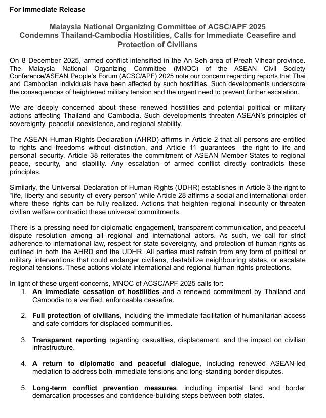 For Immediate Release 
Malaysia National Organizing Committee of ACSC/APF 2025 
Condemns Thailand-Cambodia Hostilities, Calls for Immediate Ceasefire and Protection of Civilians  
On 8 December 2025, armed conflict intensified in the An Seh area of Preah Vihear province. 
The Malaysia National Organizing Committee (MNOC) of the ASEAN Civil Society Conference/ASEAN People’s Forum (ACSC/APF) 2025 note our concern regarding reports that Thai  and Cambodian individuals have been affected by such hostilities. Such developments underscore  the consequences of heightened military tension and the urgent need to prevent further escalation.  
We are deeply concerned about these renewed hostilities and potential political or military actions affecting Thailand and Cambodia. Such developments threaten ASEAN’s principles of sovereignty, peaceful coexistence, and regional stability. 
The ASEAN Human Rights Declaration (AHRD) affirms in Article 2 that all persons are entitled to rights and freedoms without distinction, and Article 11 guarantees  the right to life and personal security. Article 38 reiterates the commitment of ASEAN Member States to regional 
peace, security, and stability. Any escalation of armed conflict directly contradicts these principles. 
Similarly, the Universal Declaration of Human Rights (UDHR) establishes in Article 3 the right to “life, liberty and security of every person” while Article 28 affirms a social and international order 
where these rights can be fully realized. Actions that heighten regional insecurity or threaten civilian welfare contradict these universal commitments. 
There is a pressing need for diplomatic engagement, transparent communication, and peaceful dispute resolution among all regional and international actors. As such, we call for strict adherence to international law, respect for state sovereignty, and protection of human rights as outlined in both the AHRD and the UDHR.