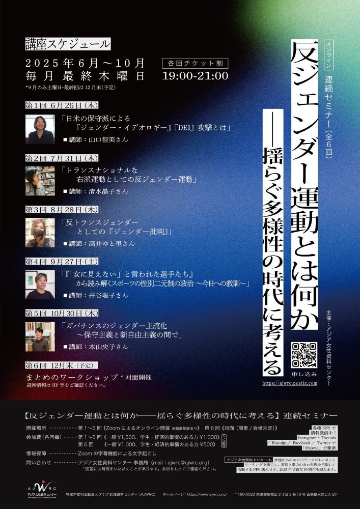 Event Flyer for Seminar series: "What is the anti-gender movement? Thinking in an era of unstable diversity" from June to October!

Flyer is in Japanese. 

連続セミナー「反ジェンダー運動とは何か──揺らぐ多様性の時代に考える 」6~10月開講！

「反ジェンダー運動とは何か──揺らぐ多様性の時代に考える 」

 

アジア女性資料センター主催
「反ジェンダー運動とは何か──揺らぐ多様性の時代に考える 」
連続セミナー（全6回）開講のお知らせ

趣旨
　「ジェンダーはイデオロギー」「男女という２つの生物学的性別しか存在しない」として、DEI（多様性・公平性・包摂）推進を逆転させる「反ジェンダー運動」と呼ばれる動きが、アメリカをはじめ世界各地で台頭しています。さらにフェミニズムの中からさえ、性別は社会によってつくられるものではなく生まれつき決まっているという保守的考え方が台頭しつつあります。
　しかし「ジェンダー」は、机上の空論ではありません。それは、あたかも不変の自然であるかのように本質化されてきた男女の差異、そして同じように本質化されてきたセクシュアリティ・人種・民族・国籍・障害などが交差する権力関係を読み解き挑戦するために、フェミニズム運動が現実と格闘しながら議論し鍛え上げてきた概念です。
　この連続セミナーでは、「反ジェンダー運動」の台頭を批判的に検証するとともに、フェミニズムやクィアの運動にとって「ジェンダー」概念を獲得し鍛え上げることがなぜ重要かを再考し、困難さを増す政治的状況のなかで、現実に生きる人々への影響や、対抗策を考えていきます。

第1回
6月 26日（木）19:00～21:00【オンライン】
山口智美さん「日米の保守派による『ジェンダー・イデオロギー』『DEI』攻撃とは」

第2回
7月31日（木）19:00～21:00【オンライン】
清水晶子さん「トランスナショナルな右派運動としての反ジェンダー運動」

第3回
8月28日（木）19:00～21:00【オンライン】
高井ゆと里さん「反トランスジェンダーとしての『ジェンダー批判』」

第4回
9月27（土） 19:00～21:00【オンライン】
井谷聡子さん「『「女に見えない」と言われた選手たち』から読み解くスポーツの性別二元制の政治〜今日への教訓〜」

第5回
10月30日（木）19:00～21:00【オンライン】
本山央子さん「ガバナンスのジェンダー主流化～保守主義と新自由主義の間で」

第6回
■まとめのワークショップ【対面／関東】
12月末予定

＜内容＞